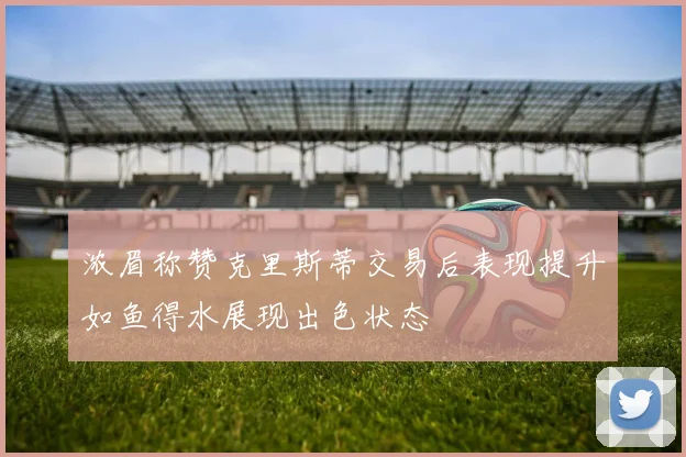 浓眉称赞克里斯蒂交易后表现提升如鱼得水展现出色状态