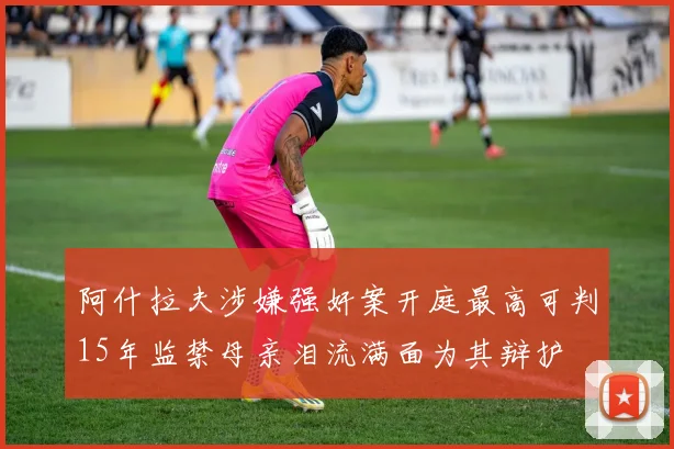 阿什拉夫涉嫌强奸案开庭最高可判15年监禁母亲泪流满面为其辩护
