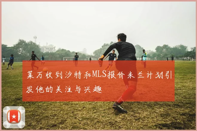 莱万收到沙特和MLS报价米兰计划引发他的关注与兴趣