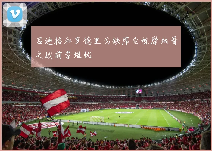 吕迪格和罗德里戈缺席合练摩纳哥之战前景堪忧