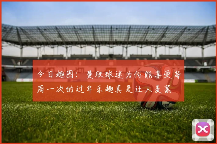 今日趣图：曼联球迷为何能享受每周一次的过年乐趣真是让人羡慕