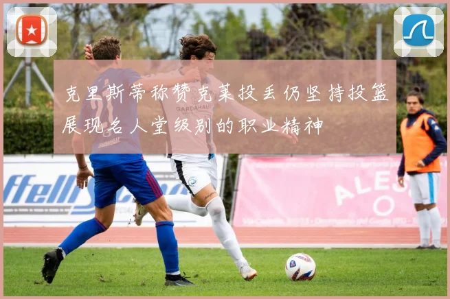 克里斯蒂称赞克莱投丢仍坚持投篮展现名人堂级别的职业精神