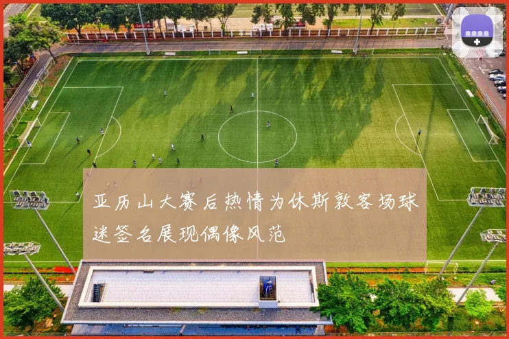 亚历山大赛后热情为休斯敦客场球迷签名展现偶像风范