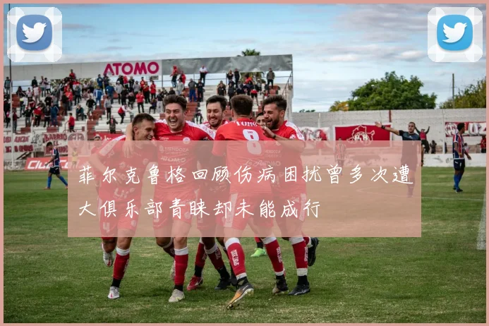 菲尔克鲁格回顾伤病困扰曾多次遭大俱乐部青睐却未能成行