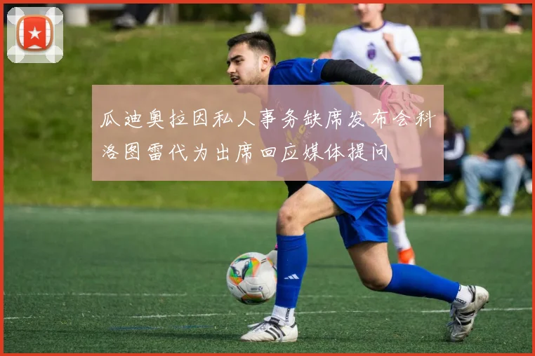 瓜迪奥拉因私人事务缺席发布会科洛图雷代为出席回应媒体提问