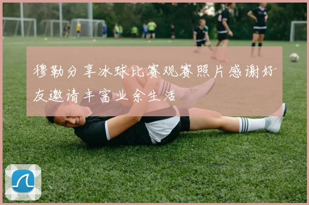 穆勒分享冰球比赛观赛照片感谢好友邀请丰富业余生活