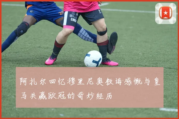 阿扎尔回忆穆里尼奥教诲感慨与皇马共赢欧冠的奇妙经历