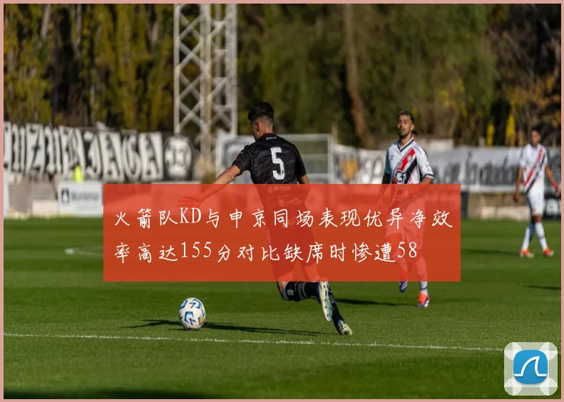 火箭队KD与申京同场表现优异净效率高达155分对比缺席时惨遭58