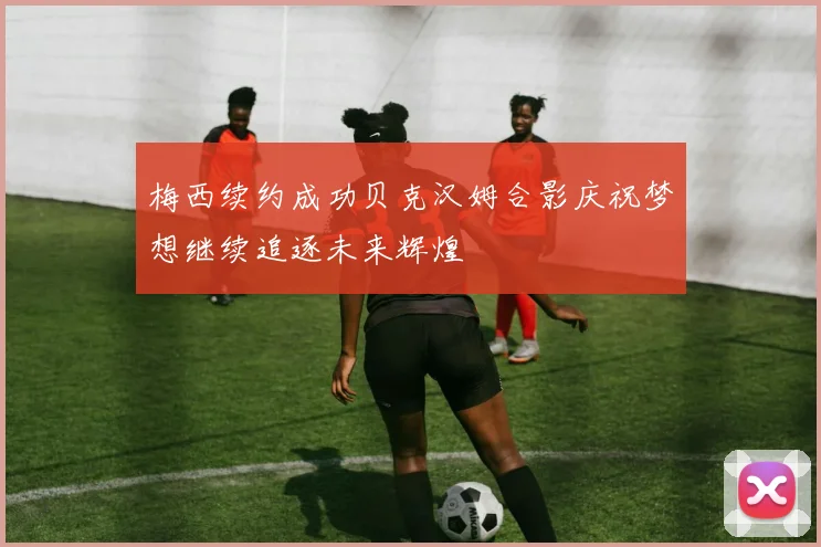 梅西续约成功贝克汉姆合影庆祝梦想继续追逐未来辉煌