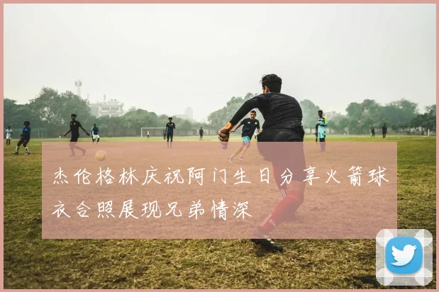 杰伦格林庆祝阿门生日分享火箭球衣合照展现兄弟情深