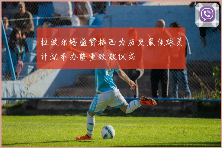拉波尔塔盛赞梅西为历史最佳球员计划举办隆重致敬仪式