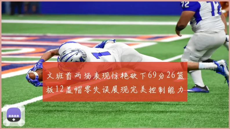 文班首两场表现惊艳砍下69分26篮板12盖帽零失误展现完美控制能力