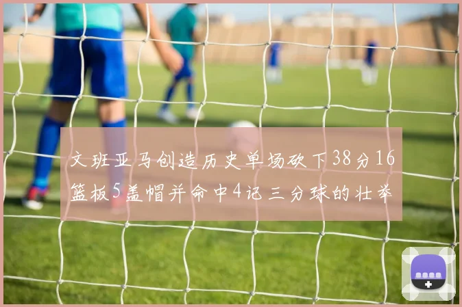 文班亚马创造历史单场砍下38分16篮板5盖帽并命中4记三分球的壮举