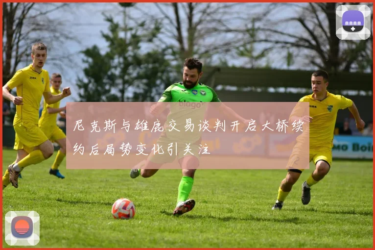 尼克斯与雄鹿交易谈判开启大桥续约后局势变化引关注