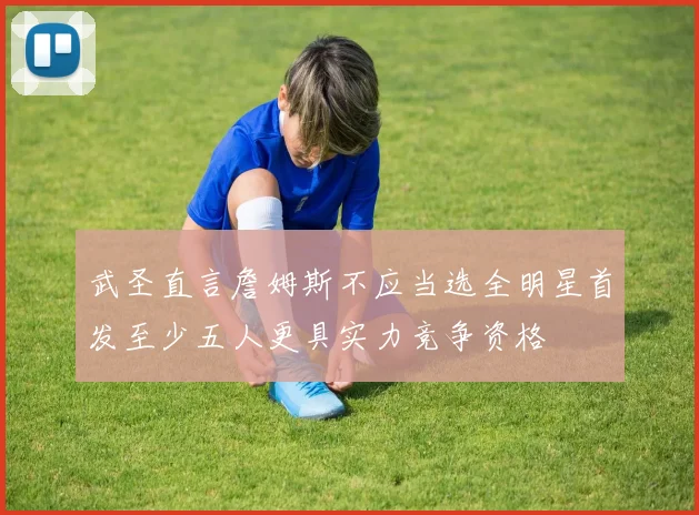 武圣直言詹姆斯不应当选全明星首发至少五人更具实力竞争资格