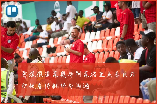意媒报道莱奥与阿莱格里关系良好积极看待批评与沟通